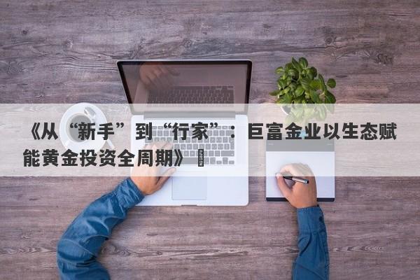 《从“新手”到“行家”：巨富金业以生态赋能黄金投资全周期》​