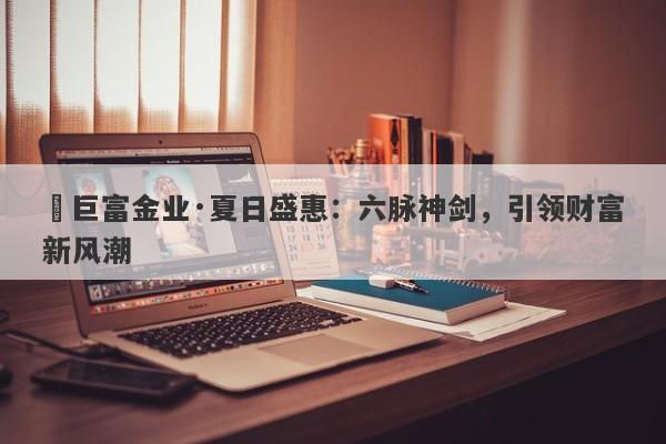 ‌巨富金业·夏日盛惠：六脉神剑，引领财富新风潮