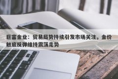 巨富金业：贸易局势持续引发市场关注，金价触底反弹维持震荡走势