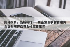 国际视角，品质标杆——巨富金业联合香港黄金交易所开启黄金投资新纪元