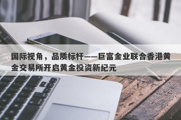 国际视角，品质标杆——巨富金业联合香港黄金交易所开启黄金投资新纪元