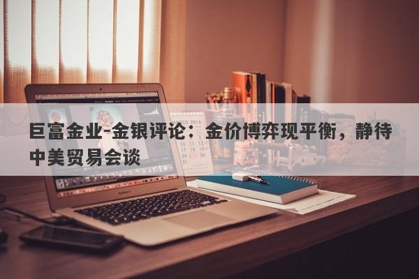 巨富金业-金银评论：金价博弈现平衡，静待中美贸易会谈