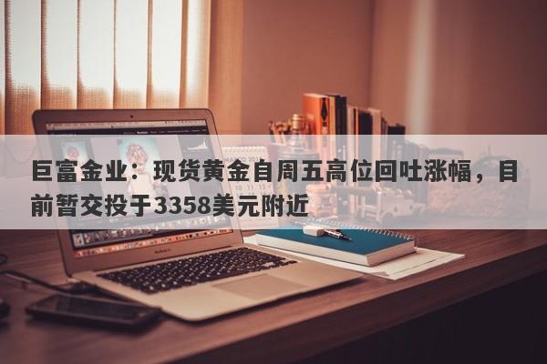巨富金业：现货黄金自周五高位回吐涨幅，目前暂交投于3358美元附近
