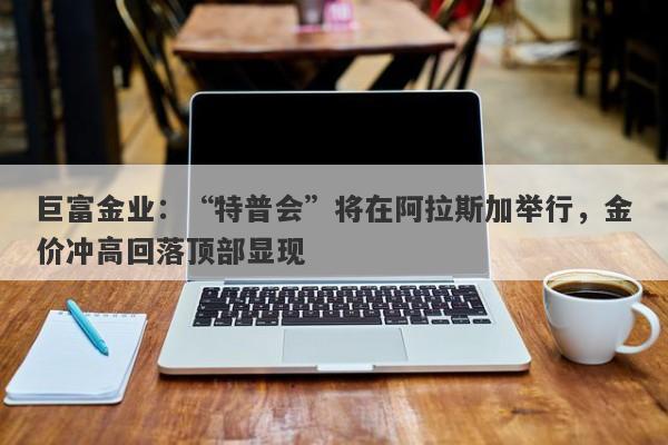 巨富金业：“特普会”将在阿拉斯加举行，金价冲高回落顶部显现