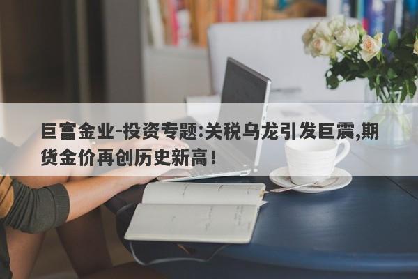 巨富金业-投资专题:关税乌龙引发巨震,期货金价再创历史新高！