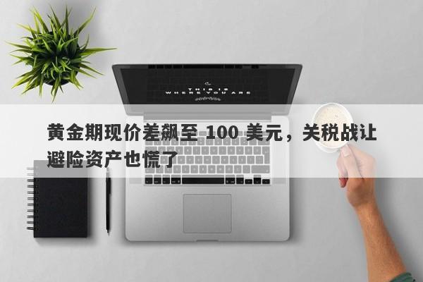 黄金期现价差飙至 100 美元，关税战让避险资产也慌了