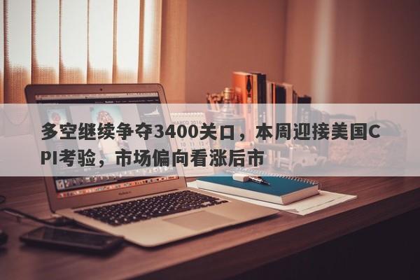 多空继续争夺3400关口，本周迎接美国CPI考验，市场偏向看涨后市