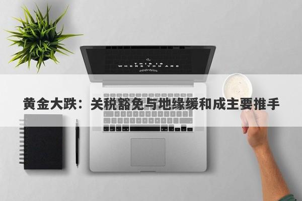 黄金大跌：关税豁免与地缘缓和成主要推手