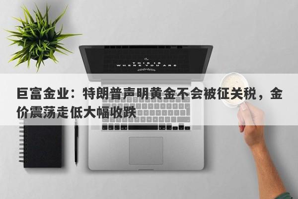 巨富金业：特朗普声明黄金不会被征关税，金价震荡走低大幅收跌