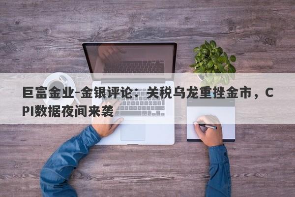 巨富金业-金银评论：关税乌龙重挫金市，CPI数据夜间来袭